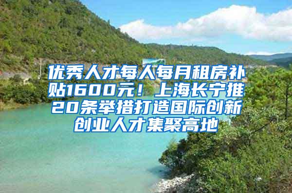 优秀人才每人每月租房补贴1600元！上海长宁推20条举措打造国际创新创业人才集聚高地