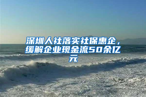 深圳人社落实社保惠企，缓解企业现金流50余亿元