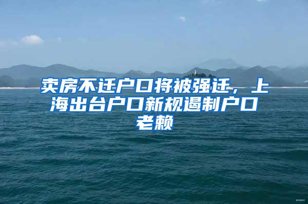 卖房不迁户口将被强迁，上海出台户口新规遏制户口老赖