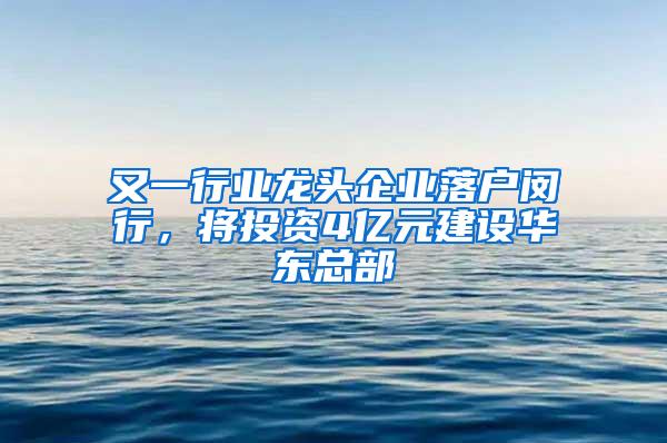 又一行业龙头企业落户闵行，将投资4亿元建设华东总部