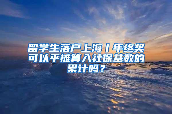 留学生落户上海丨年终奖可以平摊算入社保基数的累计吗？