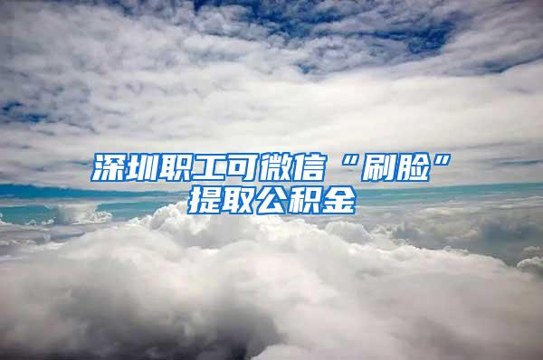 深圳职工可微信“刷脸”提取公积金