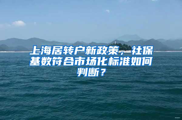 上海居转户新政策，社保基数符合市场化标准如何判断？