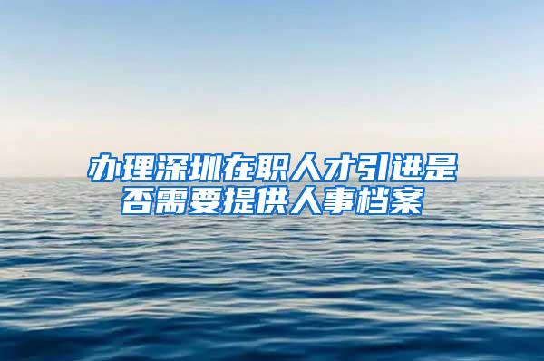 办理深圳在职人才引进是否需要提供人事档案