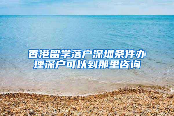 香港留学落户深圳条件办理深户可以到那里咨询