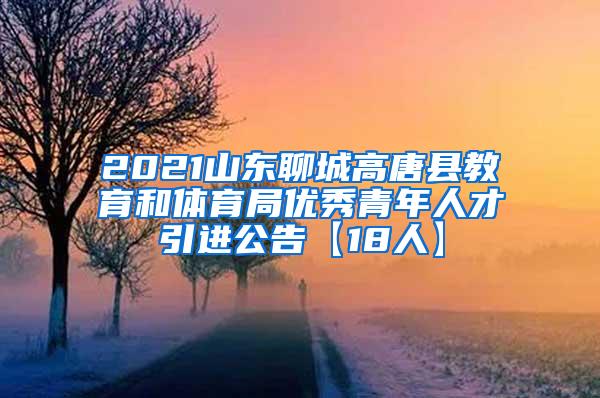 2021山东聊城高唐县教育和体育局优秀青年人才引进公告【18人】