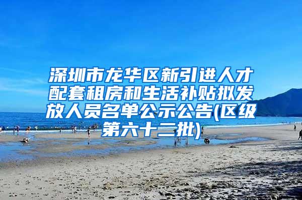 深圳市龙华区新引进人才配套租房和生活补贴拟发放人员名单公示公告(区级第六十二批)