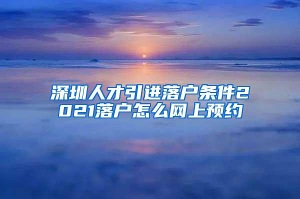 深圳人才引进落户条件2021落户怎么网上预约