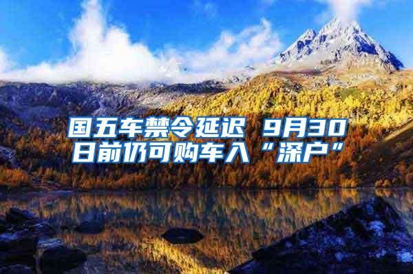 国五车禁令延迟 9月30日前仍可购车入“深户”