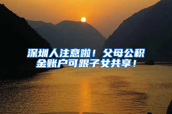 深圳人注意啦！父母公积金账户可跟子女共享！