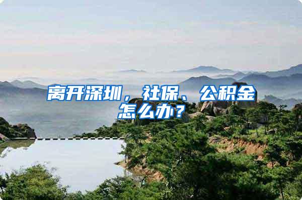 离开深圳，社保、公积金怎么办？