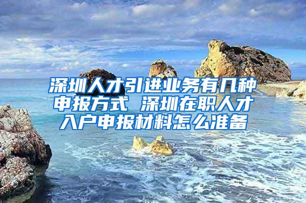 深圳人才引进业务有几种申报方式 深圳在职人才入户申报材料怎么准备