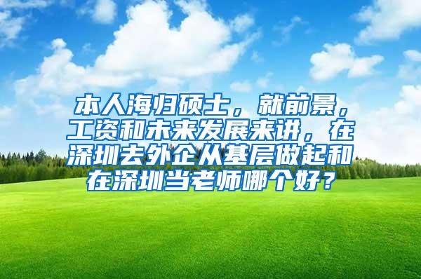 本人海归硕士，就前景，工资和未来发展来讲，在深圳去外企从基层做起和在深圳当老师哪个好？