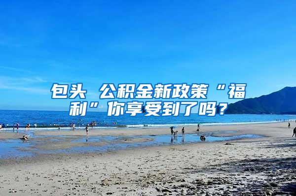 包头 公积金新政策“福利”你享受到了吗？