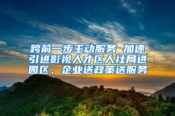 跨前一步主动服务 加速引进影视人才区人社局进园区、企业送政策送服务