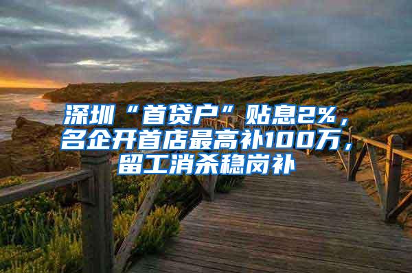 深圳“首贷户”贴息2%，名企开首店最高补100万，留工消杀稳岗补