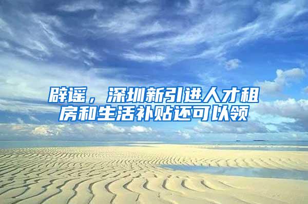 辟谣，深圳新引进人才租房和生活补贴还可以领