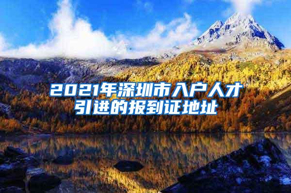 2021年深圳市入户人才引进的报到证地址