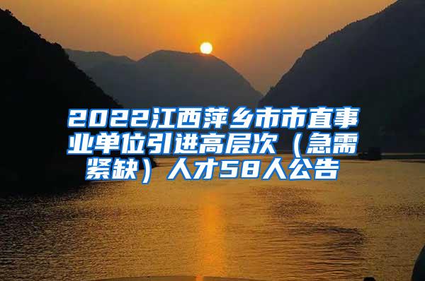 2022江西萍乡市市直事业单位引进高层次（急需紧缺）人才58人公告