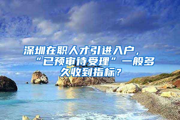 深圳在职人才引进入户，“已预审待受理”一般多久收到指标？