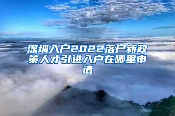 深圳入户2022落户新政策人才引进入户在哪里申请