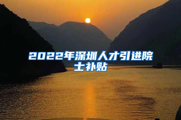 2022年深圳人才引进院士补贴