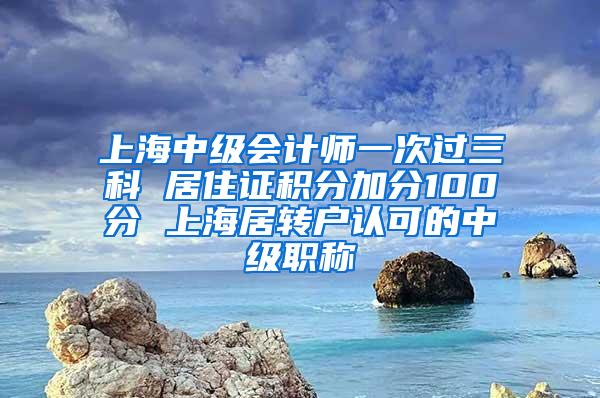 上海中级会计师一次过三科 居住证积分加分100分 上海居转户认可的中级职称