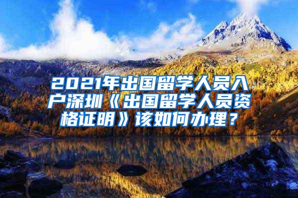 2021年出国留学人员入户深圳《出国留学人员资格证明》该如何办理？