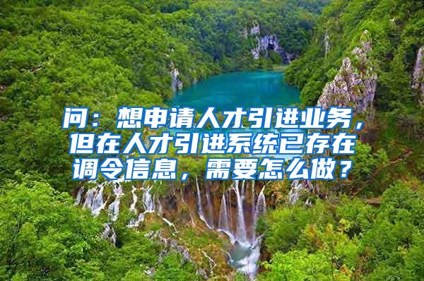 问：想申请人才引进业务，但在人才引进系统已存在调令信息，需要怎么做？
