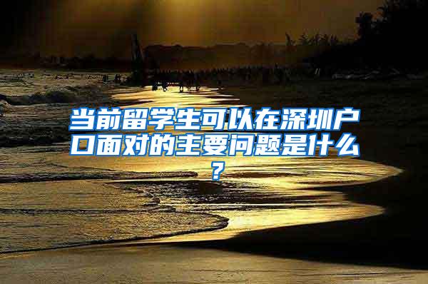 当前留学生可以在深圳户口面对的主要问题是什么？