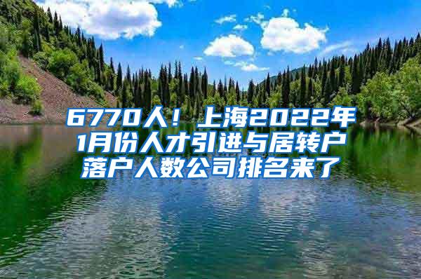 6770人！上海2022年1月份人才引进与居转户落户人数公司排名来了