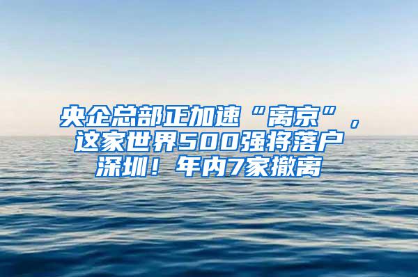 央企总部正加速“离京”，这家世界500强将落户深圳！年内7家撤离