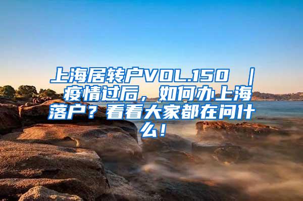 上海居转户VOL.150 ｜ 疫情过后，如何办上海落户？看看大家都在问什么！