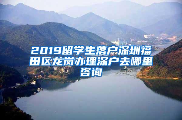 2019留学生落户深圳福田区龙岗办理深户去哪里咨询