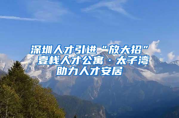 深圳人才引进“放大招” 壹栈人才公寓·太子湾助力人才安居