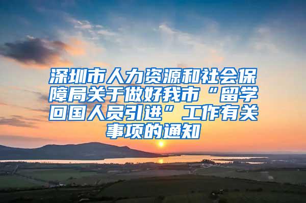 深圳市人力资源和社会保障局关于做好我市“留学回国人员引进”工作有关事项的通知