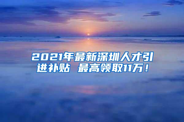 2021年最新深圳人才引进补贴 最高领取11万！
