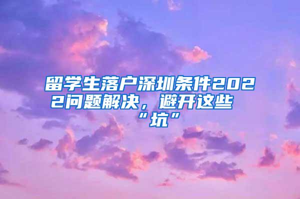 留学生落户深圳条件2022问题解决，避开这些“坑”