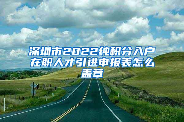 深圳市2022纯积分入户在职人才引进申报表怎么盖章