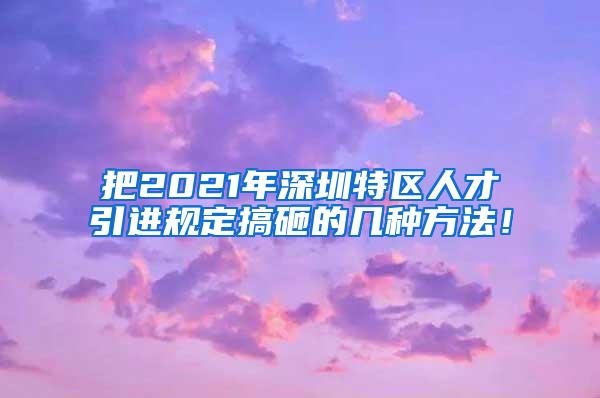 把2021年深圳特区人才引进规定搞砸的几种方法！