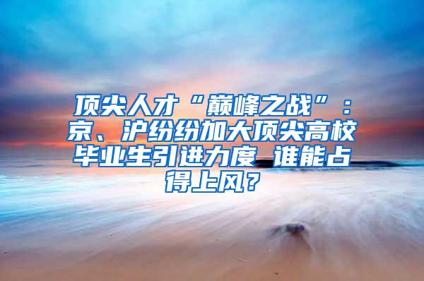 顶尖人才“巅峰之战”：京、沪纷纷加大顶尖高校毕业生引进力度 谁能占得上风？