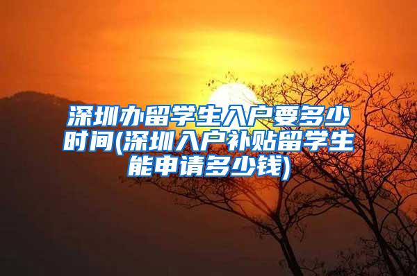 深圳办留学生入户要多少时间(深圳入户补贴留学生能申请多少钱)