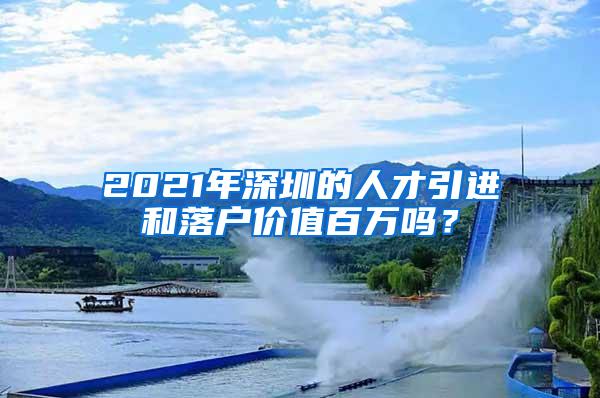 2021年深圳的人才引进和落户价值百万吗？