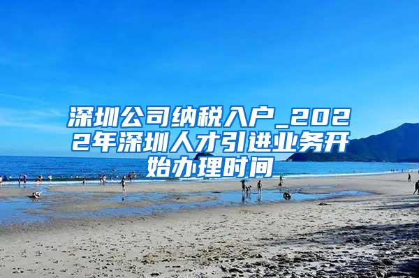 深圳公司纳税入户_2022年深圳人才引进业务开始办理时间