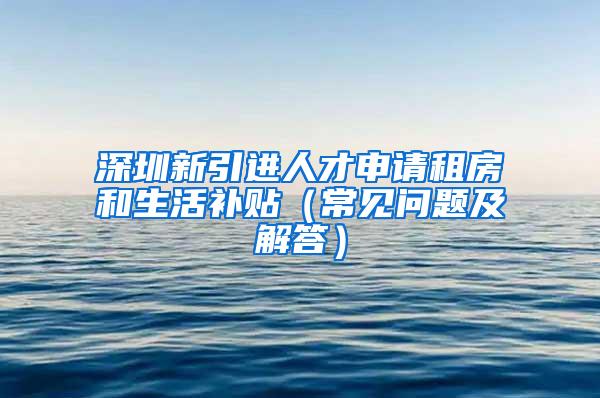 深圳新引进人才申请租房和生活补贴（常见问题及解答）