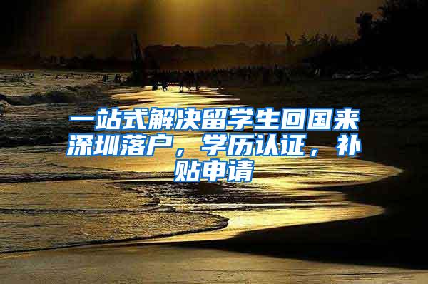 一站式解决留学生回国来深圳落户，学历认证，补贴申请