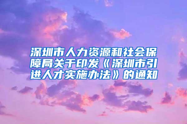 深圳市人力资源和社会保障局关于印发《深圳市引进人才实施办法》的通知