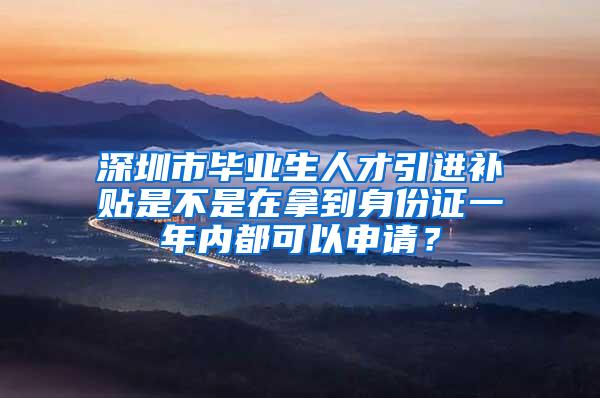 深圳市毕业生人才引进补贴是不是在拿到身份证一年内都可以申请？