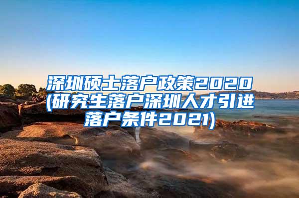 深圳硕士落户政策2020(研究生落户深圳人才引进落户条件2021)