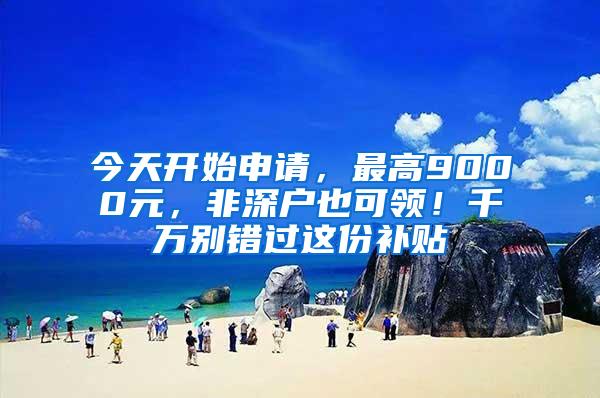 今天开始申请，最高9000元，非深户也可领！千万别错过这份补贴